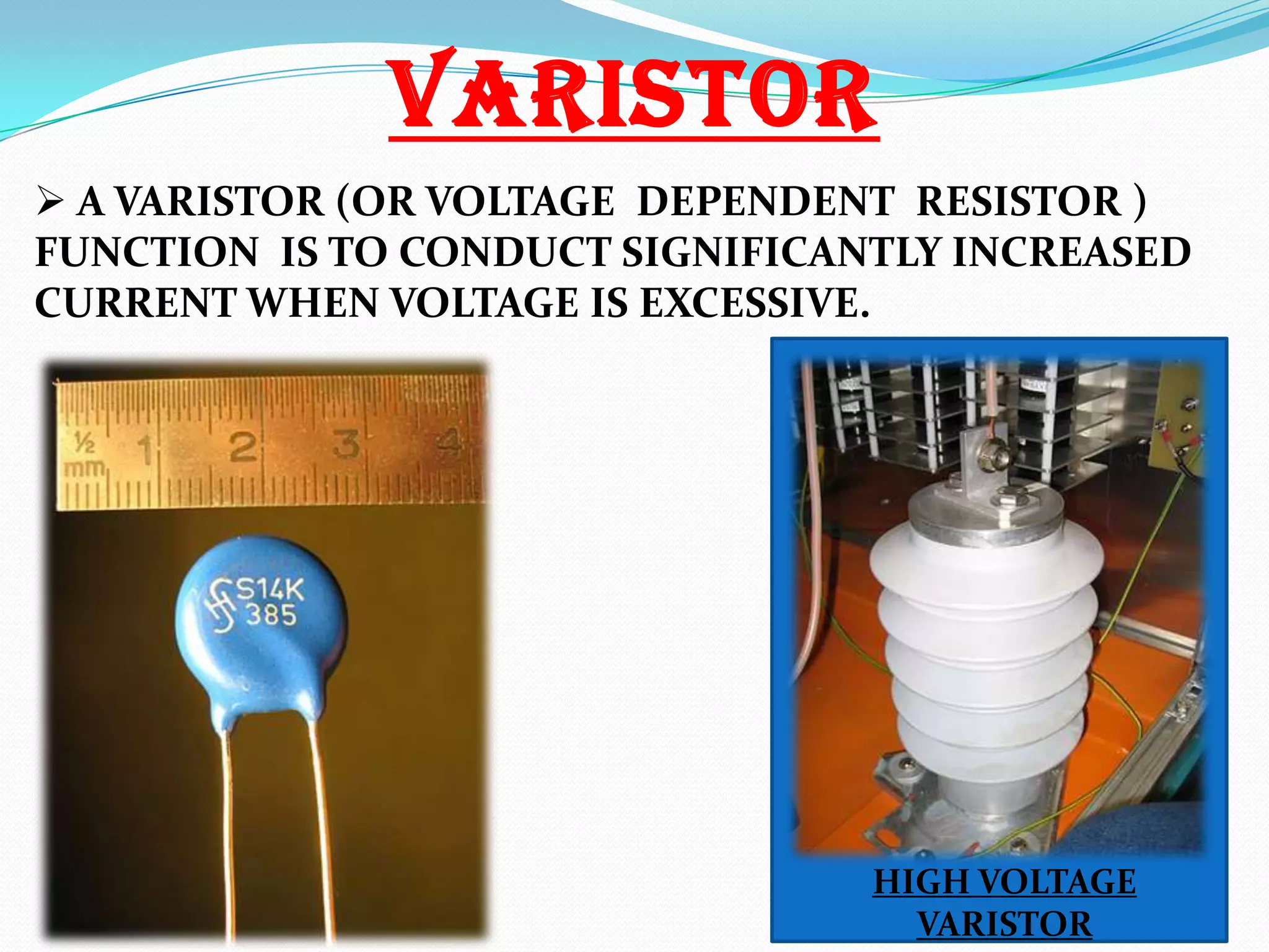 VARISTOR
 A VARISTOR (OR VOLTAGE DEPENDENT RESISTOR )
FUNCTION IS TO CONDUCT SIGNIFICANTLY INCREASED
CURRENT WHEN VOLTAGE IS EXCESSIVE.

HIGH VOLTAGE
VARISTOR

 