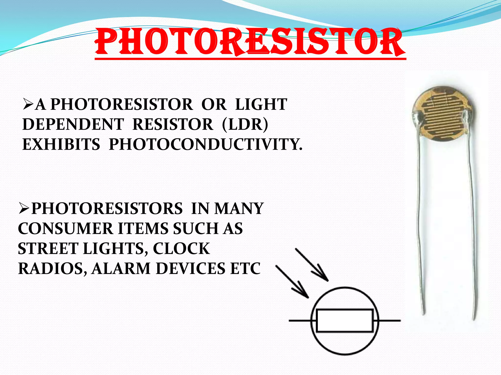 PHOTORESISTOR
A PHOTORESISTOR OR LIGHT
DEPENDENT RESISTOR (LDR)
EXHIBITS PHOTOCONDUCTIVITY.

PHOTORESISTORS IN MANY
CONSUMER ITEMS SUCH AS
STREET LIGHTS, CLOCK
RADIOS, ALARM DEVICES ETC

 