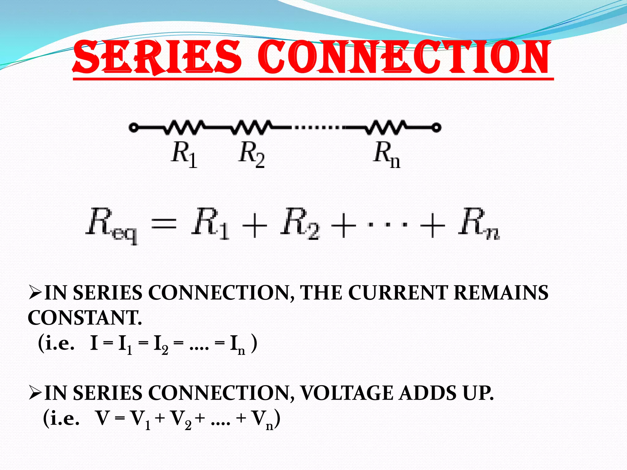 SERIES CONNECTION

IN SERIES CONNECTION, THE CURRENT REMAINS
CONSTANT.
(i.e. I = I1 = I2 = …. = In )
IN SERIES CONNECTION, VOLTAGE ADDS UP.
(i.e. V = V1 + V2 + …. + Vn)

 