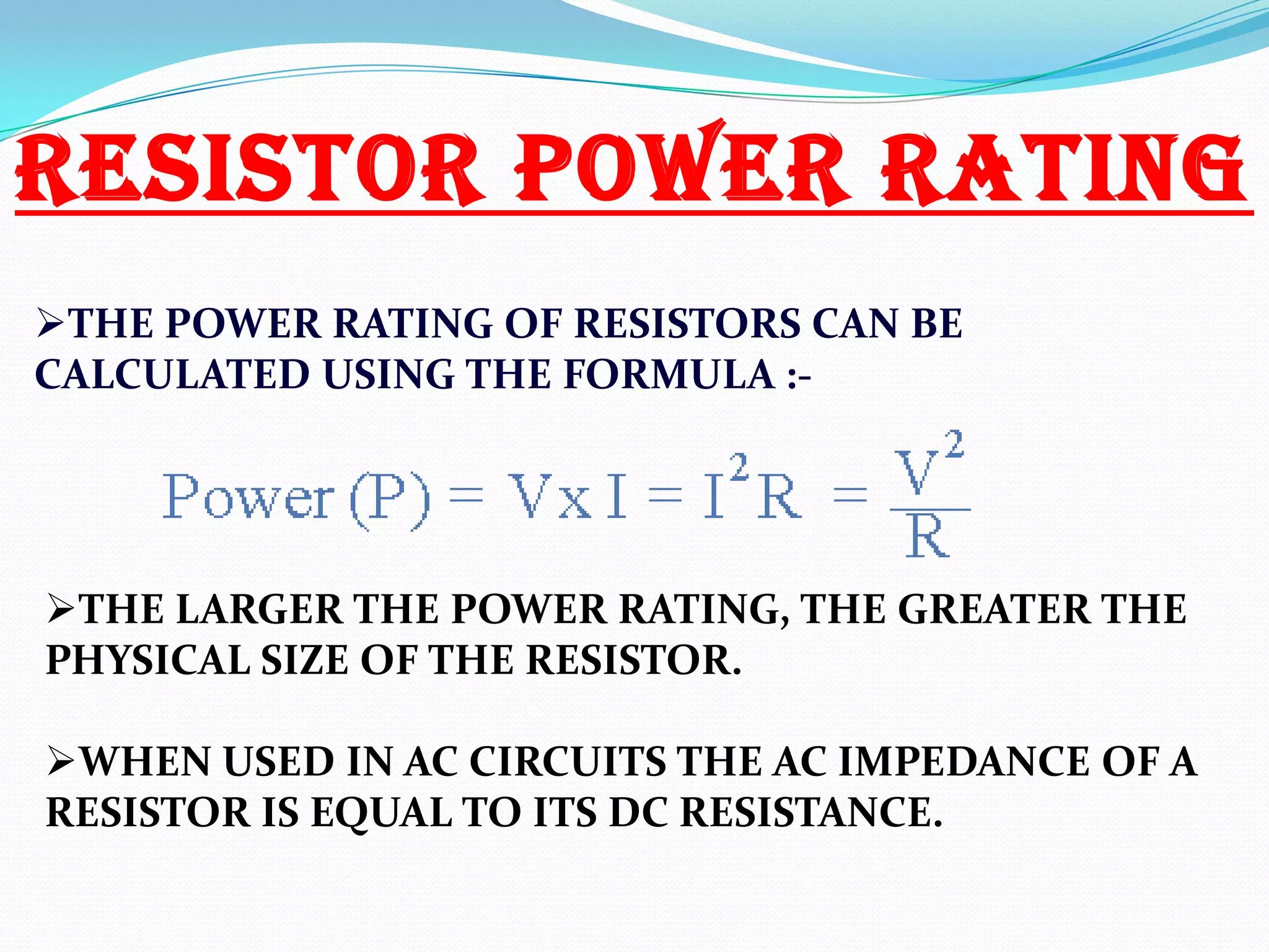 RESISTOR POWER RATING
THE POWER RATING OF RESISTORS CAN BE
CALCULATED USING THE FORMULA :-

THE LARGER THE POWER RATING, THE GREATER THE
PHYSICAL SIZE OF THE RESISTOR.
WHEN USED IN AC CIRCUITS THE AC IMPEDANCE OF A
RESISTOR IS EQUAL TO ITS DC RESISTANCE.

 