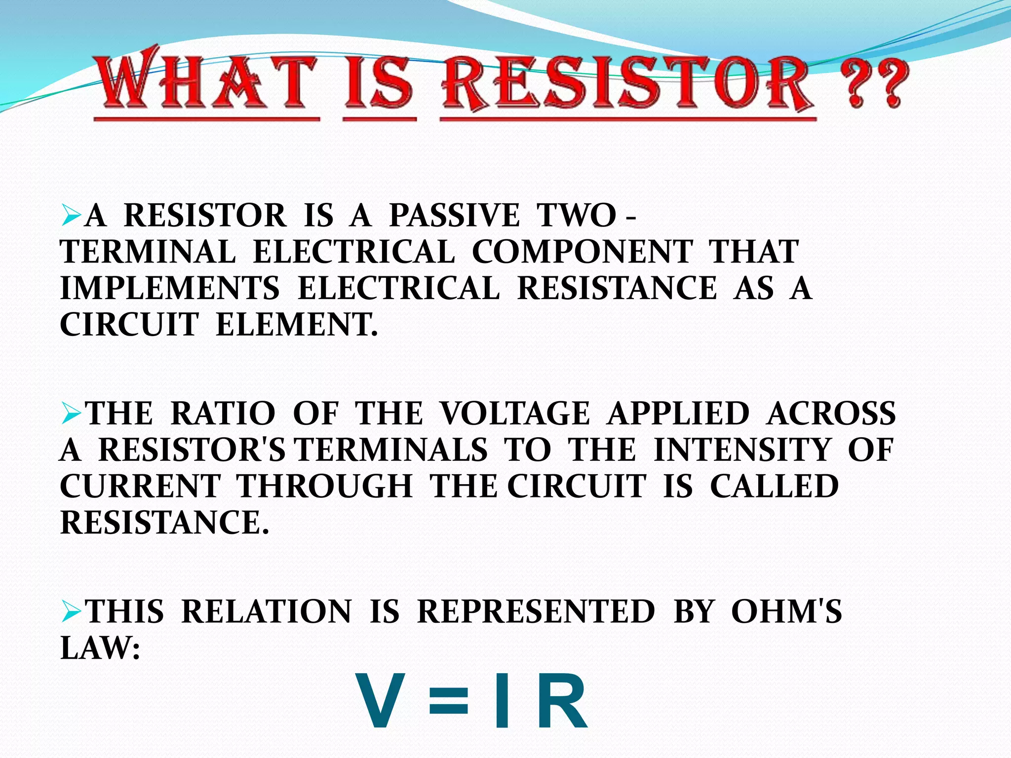 A RESISTOR IS A PASSIVE TWO -

TERMINAL ELECTRICAL COMPONENT THAT
IMPLEMENTS ELECTRICAL RESISTANCE AS A
CIRCUIT ELEMENT.
THE RATIO OF THE VOLTAGE APPLIED ACROSS

A RESISTOR'S TERMINALS TO THE INTENSITY OF
CURRENT THROUGH THE CIRCUIT IS CALLED
RESISTANCE.
THIS RELATION IS REPRESENTED BY OHM'S

LAW:

V=IR

 