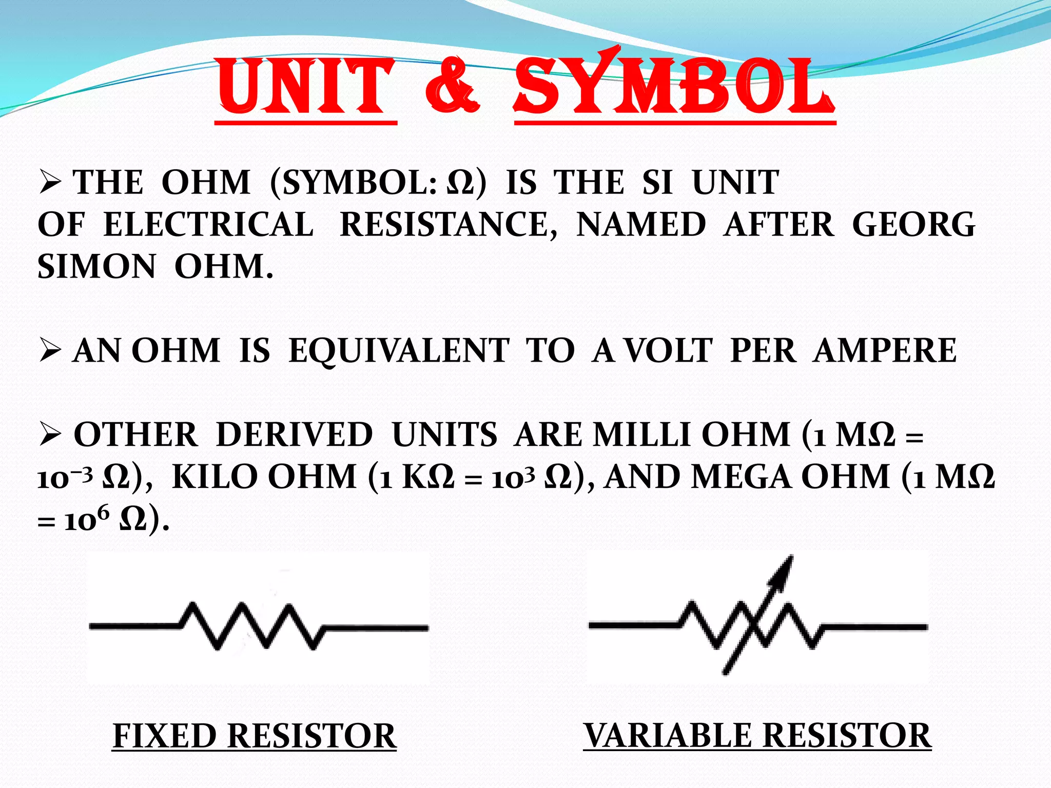 UNIT & SYMBOL
 THE OHM (SYMBOL: Ω) IS THE SI UNIT
OF ELECTRICAL RESISTANCE, NAMED AFTER GEORG
SIMON OHM.
 AN OHM IS EQUIVALENT TO A VOLT PER AMPERE
 OTHER DERIVED UNITS ARE MILLI OHM (1 MΩ =
10−3 Ω), KILO OHM (1 KΩ = 103 Ω), AND MEGA OHM (1 MΩ
= 106 Ω).

FIXED RESISTOR

VARIABLE RESISTOR

 