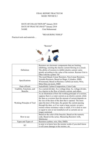 FINAL REPORT PRACTICUM
BASIC PHYSICS 2
DATE OFCOLLECTION:08th
January 2018
DATE OF PRACTICUM:02nd
January 2018
NAME :Utut Muhammad
"MEASURING TOOLS"
Practical tools and materials ...
"Resistor"
Definition
Resistors are electronic components that are limiting,
inhibiting, resisting the electric current flowing in a circuit.
The ability of resistors to inhibit electric current varies
greatly according to the value of the resistor. Resistor Unit is
Ohm with the symbol "Ω".
Specifications
The result Based, Linear Resistors, Non-Linear Resistors,
Variable Resistors, Based on Shape, Cylinders, SMD,
Wiremound, Based on Resistor, Carbon (at most), Wire,
Meta films (at most), SMD
Parts ofTools JacketHold, Carbon Composition, Color Code.
Usability, Functions, and
Benefits
As a current divider, As a voltage drop, As, voltage divider,
As a barrier to the flow of electric current, and others.
Working Principle of Tool
As an illustration of how the working principle of a resistor,
suppose there is a water current as an electric current, while
the dam as a resistor then the amount of current depends on
the size of the door of the dam that is opened. The more
open the door of the dam, the greater the current passing
through the dam, so if we want a large current, we put a
resistor whose resistance value is small, if it is close to zero
or equal to zero or not installed at all so currents are no
longer restricted.
How to use
Based on the color of the bracelet, Based on the numeric
code, Based on the series, Measuring Resistors with,
Multitester
Types and Types of Resistors (carbon, wire, film, SMD)
K3
to note is to know how the resistor works if you don't know
it will cause damage to the resistor, etc.
 