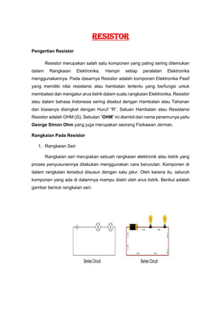 RESISTOR
Pengertian Resistor
Resistor merupakan salah satu komponen yang paling sering ditemukan
dalam Rangkaian Elektronika. Hampir setiap peralatan Elektronika
menggunakannya. Pada dasarnya Resistor adalah komponen Elektronika Pasif
yang memiliki nilai resistansi atau hambatan tertentu yang berfungsi untuk
membatasi dan mengatur arus listrik dalam suatu rangkaian Elektronika. Resistor
atau dalam bahasa Indonesia sering disebut dengan Hambatan atau Tahanan
dan biasanya disingkat dengan Huruf “R”. Satuan Hambatan atau Resistansi
Resistor adalah OHM (Ω). Sebutan “OHM” ini diambil dari nama penemunya yaitu
George Simon Ohm yang juga merupakan seorang Fisikawan Jerman.
Rangkaian Pada Resistor
1. Rangkaian Seri
Rangkaian seri merupakan sebuah rangkaian elektronik atau listrik yang
proses penyusunannya dilakukan menggunakan cara berurutan. Komponen di
dalam rangkaian tersebut disusun dengan satu jalur. Oleh karena itu, seluruh
komponen yang ada di dalamnya mampu dialiri oleh arus listrik. Berikut adalah
gambar bentuk rangkaian seri.
 