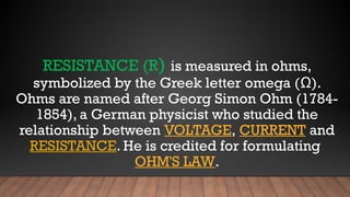 RESISTANCE (R) is measured in ohms,
symbolized by the Greek letter omega (Ω).
Ohms are named after Georg Simon Ohm (1784-
1854), a German physicist who studied the
relationship between VOLTAGE, CURRENT and
RESISTANCE. He is credited for formulating
OHM'S LAW.
 