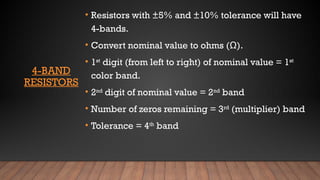 4-BAND
RESISTORS
• Resistors with ±5% and ±10% tolerance will have
4-bands.
• Convert nominal value to ohms (Ω).
• 1st
digit (from left to right) of nominal value = 1st
color band.
• 2nd
digit of nominal value = 2nd
band
• Number of zeros remaining = 3rd
(multiplier) band
• Tolerance = 4th
band
 