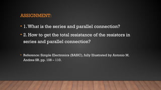 ASSIGNMENT:
• 1.What is the series and parallel connection?
• 2. How to get the total resistance of the resistors in
series and parallel connection?
• Reference: Simple Electronics (BASIC), fully Illustrated by Antonio M.
Andres SR. pp. 108 – 110.
 