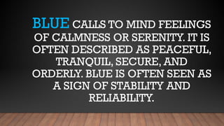 BLUE CALLS TO MIND FEELINGS
OF CALMNESS OR SERENITY. IT IS
OFTEN DESCRIBED AS PEACEFUL,
TRANQUIL, SECURE, AND
ORDERLY. BLUE IS OFTEN SEEN AS
A SIGN OF STABILITY AND
RELIABILITY.
 