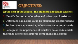 OBJECTIVES:
At the end of the lesson, the students should be able to:
1. Identify the color code value and tolerance of resistors
2. Determine a resistors value by examining its color bands
3. Perform the actual reading of resistors by its color bands
4. Recognize the importance of resistor’s color code and its
tolerance as one of electronic components in a circuit.
 