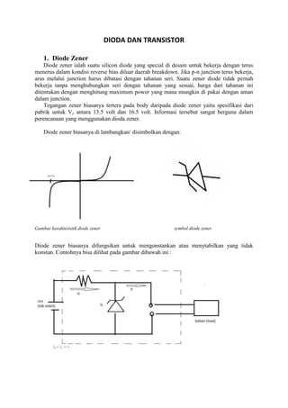 DIODA DAN TRANSISTOR

    1. Diode Zener
    Diode zener ialah suatu silicon diode yang special di desain untuk bekerja dengan terus
menerus dalam kondisi reverse bias diluar daerah breakdown. Jika p-n junction terus bekerja,
arus melalui junction harus dibatasi dengan tahanan seri. Suatu zener diode tidak pernah
bekerja tanpa menghubungkan seri dengan tahanan yang sesuai, harga dari tahanan ini
ditentukan dengan menghitung maximum power yang mana mungkin di pakai dengan aman
dalam junction.
    Tegangan zener biasanya tertera pada body daripada diode zener yaitu spesifikasi dari
pabrik untuk Vz antara 13.5 volt dan 16.5 volt. Informasi tersebut sangat berguna dalam
perencanaan yang menggunakan dioda zener.

    Diode zener biasanya di lambangkan/ disimbolkan dengan:




Gambar karakteristik diode zener                          symbol diode zener


Diode zener biasanya difungsikan untuk mengonstankan atau menytabilkan yang tidak
konstan. Contohnya bisa dilihat pada gambar dibawah ini :
 