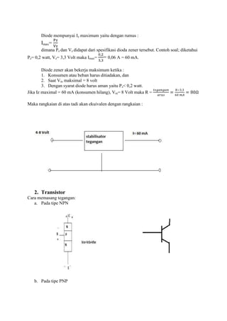 Diode mempunyai Iz maximum yaitu dengan rumus :
       Imax=
       dimana Pz dan Vz didapat dari spesifikasi dioda zener tersebut. Contoh soal; diketahui
Pz= 0,2 watt, Vz= 3,3 Volt maka Imax=    = 0,06 A = 60 mA.

        Diode zener akan bekerja maksimum ketika :
        1. Konsumen atau beban harus ditiadakan, dan
        2. Saat Vin maksimal = 8 volt
        3. Dengan syarat diode harus aman yaitu Pz< 0,2 watt.
Jika Iz maximal = 60 mA (konsumen hilang), Vin= 8 Volt maka R =

Maka rangkaian di atas tadi akan ekuivalen dengan rangkaian :




   2. Transistor
Cara memasang tegangan:
   a. Pada tipe NPN




   b. Pada tipe PNP
 