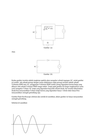 AC




                                              DC


                                          Gambar (a)

Atau




                             AC




                                          Gambar (b)


Kedua gambar tersebut adalah rangkaian apabila akan mengukur sebuah tegangan AC, untuk gambar
(a) sendiri ada sebuah persegi dengan rumus didalamnya maka persegi tersebut adalah sebuah
Voltmeter RMS atau AC, penggunaan Voltmeter RMS sendiri jarang digunakan karena harga yang
dibayar oleh sebuah Volmeter RMS sangat mahal. Tetapi pada gambar (b) fungsi rangkaiannya sama
yaitu mengukur Voltase AC tetapi yang digunakan hanyalah sebuah dioda, hal tersebut dikarenakan
dioda bisa menyearahkan Voltase tetapi karena yang digunakan hanya 1 dioda maka hanya bisa
menyearahkan setengah gelombang saja.

Gambar Pada Oscilloscope sebelum dan setelah di searahkan, dalam gambar ini hanya menyearahan
setengah gelombang.

Sebelum di searahkan
 