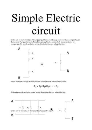 Simple Electric
   circuit
Untuk bab ini akan membahas tentang pengaplikasian resistor juga akan membahas pengaplikasian
Doida Zener. Yang pertama dibahas adalah pengaplikasian resistor baik secara rangkaian seri
maupun paralel. Untuk rangkaian serinya dapat digambarkan sebagai berikut:

         A
                             R1                                                A
                             R2

                                                            Rx
                                         =
                             Rn                                                B
         B
Untuk rangkaian resistor seri bisa dihitung hambatan total menggunakan rumus


                                  Rx = R1+R2+R3+......+Rn

Sedangkan untuk rangkaian paralel sendiri dapat digambarkan sebagai berikut:




A                                                                                  A
           R1         R2                Rn
                                                      =
Untuk rumus menentukan Hambatan totalnya sendiri adalah:           Rx

B
                                                                                   B
 