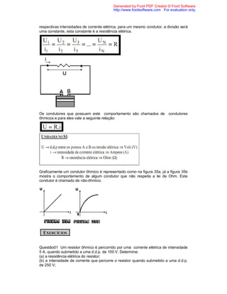 Generated by Foxit PDF Creator © Foxit Software
                                          http://www.foxitsoftware.com For evaluation only.



respectivas intensidades de corrente elétrica, para um mesmo condutor, a divisão será
uma constante, esta constante é a resistência elétrica.




Os condutores que possuem este comportamento são chamados de              condutores
ôhmicos e para eles vale a seguinte relação:




Graficamente um condutor ôhmico é representado como na figura 35a, já a figura 35b
mostra o comportamento de algum condutor que não respeita a lei de Ohm. Este
condutor é chamado de não-ôhmico.




Questão01 Um resistor ôhmico é percorrido por uma corrente elétrica de intensidade
5 A, quando submetido a uma d.d.p. de 100 V. Determine:
(a) a resistência elétrica do resistor;
(b) a intensidade de corrente que percorre o resistor quando submetido a uma d.d.p.
de 250 V;
 