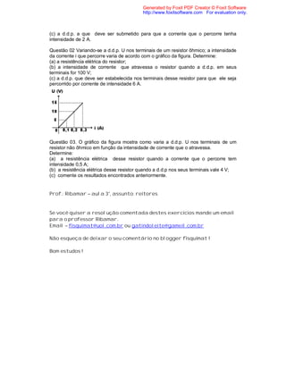 Generated by Foxit PDF Creator © Foxit Software
                                          http://www.foxitsoftware.com For evaluation only.



(c) a d.d.p. a que deve ser submetido para que a corrente que o percorre tenha
intensidade de 2 A.

Questão 02 Variando-se a d.d.p. U nos terminais de um resistor ôhmico; a intensidade
da corrente i que percorre varia de acordo com o gráfico da figura. Determine:
(a) a resistência elétrica do resistor;
(b) a intensidade de corrente que atravessa o resistor quando a d.d.p. em seus
terminais for 100 V;
(c) a d.d.p. que deve ser estabelecida nos terminais desse resistor para que ele seja
percorrido por corrente de intensidade 6 A.




Questão 03. O gráfico da figura mostra como varia a d.d.p. U nos terminais de um
resistor não ôhmico em função da intensidade de corrente que o atravessa.
Determine:
(a) a resistência elétrica desse resistor quando a corrente que o percorre tem
intensidade 0,5 A;
(b) a resistência elétrica desse resistor quando a d.d.p nos seus terminais vale 4 V;
(c) comente os resultados encontrados anteriormente.


Prof.: Ribamar – aula 3°, assunto: reitores


Se você quiser a resolução comentada destes exercícios mande um email
para o professor Ribamar.
Email – fisquimat@uol.com.br ou gatindoleite@gameil.com.br

Não esqueça de deixar o seu comentário no blogger fisquimat !

Bom estudos !
 
