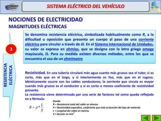 SISTEMA ELÉCTRICO DEL VEHÍCULO
NOCIONES DE ELECTRICIDAD
MAGNITUDES ELÉCTRICAS
RESISTENCIA
ELÉCTRICA
Se denomina resistencia eléctrica, simbolizada habitualmente como R, a la
dificultad u oposición que presenta un cuerpo al paso de una corriente
eléctrica para circular a través de él. En el Sistema Internacional de Unidades,
su valor se expresa en ohmios, que se designa con la letra griega omega
mayúscula, Ω. Para su medida existen diversos métodos, entre los que se
encuentra el uso de un ohmímetro
3
Resistividad. En una tubería circulará más agua cuanto más grueso sea el tubo; si es
corto, más que en el largo, y si interiormente es liso, más que en el rugoso.
Idénticamente ocurre con los cables conductores; la corriente que circula es mayor
cuando más grueso es el conductor y si es corto o menos coeficiente de resistividad
presenta.
La resistencia viene determinada por una serie de factores tal como queda reflejado
en a fórmula:
S
L
pR *
Donde:
R = Resistencia total del cable en ohmios
P = Resistividad específica, coeficiente que está en función del tipo de material.
L = Longitud del cable en metros.
S = Sección en mm
2
 