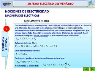 SISTEMA ELÉCTRICO DEL VEHÍCULO
NOCIONES DE ELECTRICIDAD
MAGNITUDES ELÉCTRICAS
RESISTENCIA
ELÉCTRICA
3
ACOPLAMIENTO EN SERIE
Dos o más resistencias se encuentran conectadas en serie cuando al aplicar al conjunto
una diferencia de potencial, todas ellas son recorridas por la misma corriente.
Para determinar la resistencia equivalente de una asociación serie imaginaremos que
ambas, figuras 4a) y 4c), están conectadas a la misma diferencia de potencial, EAB. Si
aplicamos la segunda ley de Kirchhoff a la asociación en serie tendremos:
Aplicando la ley de Ohm:
En la resistencia equivalente:
Finalmente, igualando ambas ecuaciones se obtiene que:
Y eliminando la intensidad:
nAB EEEE  ...21
)...(... 2121 nnAB RRRIIRIRIRE 


n
k
knAB RRRRR
1
21 ...
)...( 21 nAB RRRIIR 
ABAB IRE 
 