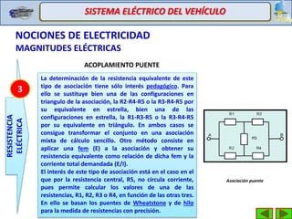 SISTEMA ELÉCTRICO DEL VEHÍCULO
NOCIONES DE ELECTRICIDAD
MAGNITUDES ELÉCTRICAS
RESISTENCIA
ELÉCTRICA
3
ACOPLAMIENTO PUENTE
La determinación de la resistencia equivalente de este
tipo de asociación tiene sólo interés pedagógico. Para
ello se sustituye bien una de las configuraciones en
triangulo de la asociación, la R2-R4-R5 o la R3-R4-R5 por
su equivalente en estrella, bien una de las
configuraciones en estrella, la R1-R3-R5 o la R3-R4-R5
por su equivalente en triángulo. En ambos casos se
consigue transformar el conjunto en una asociación
mixta de cálculo sencillo. Otro método consiste en
aplicar una fem (E) a la asociación y obtener su
resistencia equivalente como relación de dicha fem y la
corriente total demandada (E/I).
El interés de este tipo de asociación está en el caso en el
que por la resistencia central, R5, no circula corriente,
pues permite calcular los valores de una de las
resistencias, R1, R2, R3 o R4, en función de las otras tres.
En ello se basan los puentes de Wheatstone y de hilo
para la medida de resistencias con precisión.
Asociación puente
 