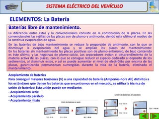 ELEMENTOS: La Batería
SISTEMA ELÉCTRICO DEL VEHÍCULO
Baterías libre de mantenimiento.
La diferencia entre estas y la convencionales consiste en la constitución de la placas. En las
convencionales las rejillas de las placas son de plomo y antimonio, siendo este ultimo el motivo de
la continua evaporación de agua.
En las baterías de bajo mantenimiento se reduce la proporción de antimonio, con lo que se
disminuye la evaporación del agua y se amplían los plazos de mantenimiento:
En las baterías sin mantenimiento las placas positivas son de plomo-antimonio, de bajo contenido
es éste último, y las negativas de plomo-calcio. Los separadores evitan el desprendimiento de la
materia activa de las placas, con lo que se consigue reducir el espacio dedicado al deposito de los
sedimentos, al disminuir estos, y así se puede aumentar el nivel de electrólito por encima de las
placas, garantizando permanezcan sumergidas durante la vida de la batería, eliminado el
mantenimiento.
Acoplamiento de baterías
Para conseguir mayores tensiones (V) o una capacidad de batería (Amperios-hora Ah) distintos a
los estándares que tienen las baterías que encontramos en el mercado, se utiliza la técnica de
unión de baterías: Esta unión puede ser mediante:
- Acoplamiento serie
- Acoplamiento paralelo
- Acoplamiento mixto
 