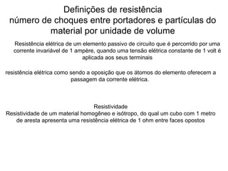 Definições de resistência
número de choques entre portadores e partículas do
material por unidade de volume
Resistência elétrica de um elemento passivo de circuito que é percorrido por uma
corrente invariável de 1 ampère, quando uma tensão elétrica constante de 1 volt é
aplicada aos seus terminais
Resistividade
Resistividade de um material homogêneo e isótropo, do qual um cubo com 1 metro
de aresta apresenta uma resistência elétrica de 1 ohm entre faces opostos
resistência elétrica como sendo a oposição que os átomos do elemento oferecem a
passagem da corrente elétrica.
 