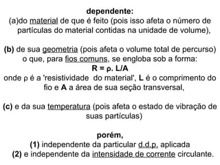 dependente:
(a)do material de que é feito (pois isso afeta o número de
partículas do material contidas na unidade de volume),
(b) de sua geometria (pois afeta o volume total de percurso)
o que, para fios comuns, se engloba sob a forma:
R = ρ. L/A
onde ρ é a 'resistividade do material', L é o comprimento do
fio e A a área de sua seção transversal,
(c) e da sua temperatura (pois afeta o estado de vibração de
suas partículas)
porém,
(1) independente da particular d.d.p. aplicada
(2) e independente da intensidade de corrente circulante.
 