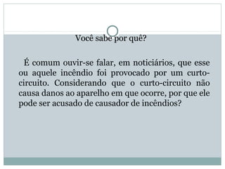 Você sabe por quê?Você sabe por quê?
É comum ouvir-se falar, em noticiários, que esse
ou aquele incêndio foi provocado por um curto-
circuito. Considerando que o curto-circuito não
causa danos ao aparelho em que ocorre, por que ele
pode ser acusado de causador de incêndios?
FÍSICA, 3ª Série do Ensino Médio
Associação de Resistores
 