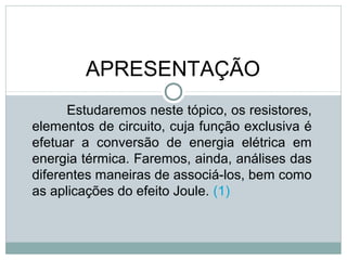 FÍSICA, 3ª Série do Ensino Médio
Associação de Resistores
APRESENTAÇÃO
Estudaremos neste tópico, os resistores,
elementos de circuito, cuja função exclusiva é
efetuar a conversão de energia elétrica em
energia térmica. Faremos, ainda, análises das
diferentes maneiras de associá-los, bem como
as aplicações do efeito Joule. (1)
 