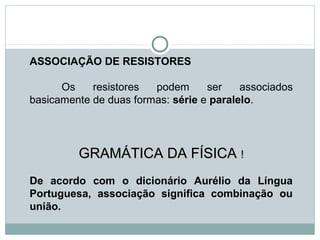 ASSOCIAÇÃO DE RESISTORES
Os resistores podem ser associados
basicamente de duas formas: série e paralelo.
GRAMÁTICA DA FÍSICAGRAMÁTICA DA FÍSICA !!
De acordo com o dicionário Aurélio da Língua
Portuguesa, associação significa combinação ou
união.
FÍSICA, 3ª Série do Ensino Médio
Associação de Resistores
 