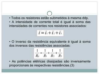 • Todos os resistores estão submetidos à mesma ddp.
• A intensidade de corrente total é igual à soma das
intensidades de correntes nos resistores associados:
• O inverso da resistência equivalente é igual à soma
dos inversos das resistências associadas:
• As potências elétricas dissipadas são inversamente
proporcionais às respectivas resistências.(3)
FÍSICA, 3ª Série do Ensino Médio
Associação de Resistores
321 iiii ++=
321
1111
RRRRp
++=
 