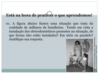 Está na hora de praticar o que aprendemos!
01. A figura abaixo ilustra uma situação que trata da
realidade de milhares de brasileiras. Tendo em vista a
instalação dos eletrodomésticos presentes na situação, de
que forma eles estão instalados? Em série ou paralelo?
Justifique sua resposta.
FÍSICA, 3ª Série do Ensino Médio
Associação de Resistores
Imagem:WomanIronsdaughtersdress/NationalArchive
andRecordsAdministration/PublicDomain
 