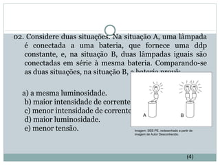 02. Considere duas situações. Na situação A, uma lâmpada
é conectada a uma bateria, que fornece uma ddp
constante, e, na situação B, duas lâmpadas iguais são
conectadas em série à mesma bateria. Comparando-se
as duas situações, na situação B, a bateria provê:
a) a mesma luminosidade.
b) maior intensidade de corrente.
c) menor intensidade de corrente.
d) maior luminosidade.
e) menor tensão.
FÍSICA, 3ª Série do Ensino Médio
Associação de Resistores
Imagem: SEE-PE, redesenhado a partir de
imagem de Autor Desconhecido.
(4)
 