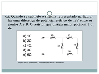03. Quando se submete o sistema representado na figura,
há uma diferença de potencial elétrico de 14V entre os
pontos A e B. O resistor que dissipa maior potência é o
de:
FÍSICA, 3ª Série do Ensino Médio
Associação de Resistores
Imagem: SEE-PE, redesenhado a partir de imagem de Autor Desconhecido.
 