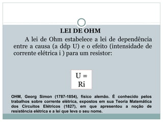 LEI DE OHM
A lei de Ohm estabelece a lei de dependência
entre a causa (a ddp U) e o efeito (intensidade de
corrente elétrica i ) para um resistor:
FÍSICA, 3ª Série do Ensino Médio
Associação de Resistores
OHM,  Georg  Simon  (1787-1854),  físico  alemão.  É  conhecido  pelos 
trabalhos  sobre  corrente  elétrica,  expostos  em  sua  Teoria  Matemática 
dos  Circuitos  Elétricos  (1827),  em  que  apresentou  a  noção  de 
resistência elétrica e a lei que leva o seu nome.  
U =
Ri
 