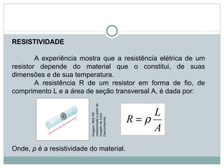 RESISTIVIDADE
 
A experiência mostra que a resistência elétrica de um 
resistor  depende  do  material  que  o  constitui,  de  suas 
dimensões e de sua temperatura.
A  resistência  R  de  um  resistor  em  forma  de  fio,  de 
comprimento L e a área de seção transversal A, é dada por:
Onde, ρ é a resistividade do material.
 
FÍSICA, 3ª Série do Ensino Médio
Associação de Resistores
A
L
R ρ=
Imagem: SEE-PE, 
redesenhado a partir de 
imagem de Autor 
Desconhecido.
 