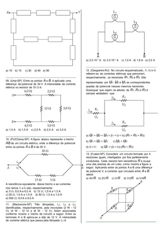 a) 10 b) 15 c) 30 d) 40 e) 90
09. (Unip-SP) Entre os pontos A e B, é aplicada uma
diferença de potencial de 30 V. A intensidade da corrente
elétrica no resistor de 10  é:
a) 1,0 A b) 1,5 A c) 2,0 A d) 2,5 A e) 3,0 A
10. (PUCCamp-SP) A figura abaixo representa o trecho
AB de um circuito elétrico, onde a diferença de potencial
entre os pontos A e B é de 30 V.
A resistência equivalente desse trecho e as correntes
nos ramos i1 e i2 são, respectivamente:
a) 5 ; 9,0 A e 6,0 A b) 12 ; 1,0 A e 1,5 A
c) 20 ; 1,0 A e 1,5 A d) 50 ; 1,5 A e 1,0 A
e) 600 ; 9,0 A e 6,0 A
11. (Mackenzie-SP) Três lâmpadas, L1, L2 e L3,
identificadas, respectivamente, pela inscrições (2 W - 12
V), (4 W - 12 V) e (6 W - 12 V), foram associadas
conforme mostra o trecho de circuito a seguir. Entre os
terminais A e B aplica-se a ddp de 12 V. A intensidade
de corrente elétrica que passa pela lâmpada L3 é:
a) 2,5∙10-1 A b) 3,3∙10-1 A c) 1,0 A d) 1,6 A e) 2,0 A
12. (Cesgranrio-RJ) No circuito esquematizado, i1, i2 e i3
referem-se às correntes elétricas que percorrem,
respectivamente, os resistores R1, R2 e R3. São
representadas por u1, u2 e u3 as correspondentes
quedas de potencial nesses mesmos resistores.
Quaisquer que sejam os valores de R1, R2 e R3 é
sempre verdadeiro que:
a) u1 + u2 + u3 = (i1 + i2 + i3) (R1 + R2 + R3)
b) u1 = u2 + u3 c) u2 = u3
d) i3 = i1 e) u1 = (i2 + i3) (R2 + R3)
13. (Fuvest-SP) Considere um circuito formado por 4
resistores iguais, interligados por fios perfeitamente
condutores. Cada resistor tem resistência R e ocupa
uma das arestas de um cubo, como mostra a figura a
seguir. Aplicando entre os pontos A e B uma diferença
de potencial V, a corrente que circulará entre A e B
valerá:
a) 4V/R b) 2V/R c) V/R d) V/2R e) V/4R
 