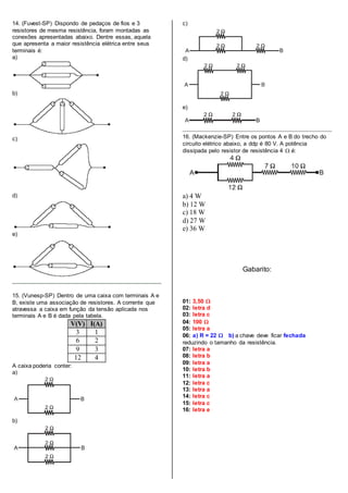 14. (Fuvest-SP) Dispondo de pedaços de fios e 3
resistores de mesma resistência, foram montadas as
conexões apresentadas abaixo. Dentre essas, aquela
que apresenta a maior resistência elétrica entre seus
terminais é:
a)
b)
c)
d)
e)
15. (Vunesp-SP) Dentro de uma caixa com terminais A e
B, existe uma associação de resistores. A corrente que
atravessa a caixa em função da tensão aplicada nos
terminais A e B é dada pela tabela.
V(V) I(A)
3 1
6 2
9 3
12 4
A caixa poderia conter:
a)
b)
c)
d)
e)
16. (Mackenzie-SP) Entre os pontos A e B do trecho do
circuito elétrico abaixo, a ddp é 80 V. A potência
dissipada pelo resistor de resistência 4  é:
a) 4 W
b) 12 W
c) 18 W
d) 27 W
e) 36 W
Gabarito:
01: 3,50 
02: letra d
03: letra c
04: 100 
05: letra a
06: a) R = 22  b) a chave deve ficar fechada
reduzindo o tamanho da resistência.
07: letra a
08: letra b
09: letra a
10: letra b
11: letra a
12: letra c
13: letra a
14: letra c
15: letra c
16: letra e
 