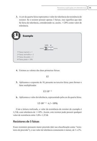 3. A cor da quarta faixa representa o valor de tolerância da resistência do
resistor. Se o resistor possuir apenas 3 faixas, isso significa que não
há faixa de tolerância, considerando-se, assim, +/-20% como valor de
tolerância.
1ª Faixa: marrom = 1
2ª Faixa: vermelho = 2
3ª Faixa: dourado = -1
4ª Faixa: prata = 10%
4. Unimos os valores das duas primeiras faixas:
5. Aplicamos o expoente de 10, presente na terceira faixa, para formar o
fator multiplicador:
6. Aplicamos o valor da tolerância, representado pela cor da quarta faixa:
Com a leitura realizada, o valor da resistência do resistor do exemplo é
1,2 Ω, com tolerância de +/-10%. Assim, este resistor pode possuir qualquer
valor de resistência entre 1,08 e 1,32 Ω.
Resistores de 5 faixas
Esses resistores possuem maior precisão (daí sua classiﬁcação como “resis-
tores de precisão”), e seu valor de tolerância comumente é menor, de 1 a 2%.
75
Resistores e aplicações em eletrotécnica
Eletrotecnica_U01_C05.indd 75
Eletrotecnica_U01_C05.indd 75 06/03/2017 15:18:50
06/03/2017 15:18:50
 