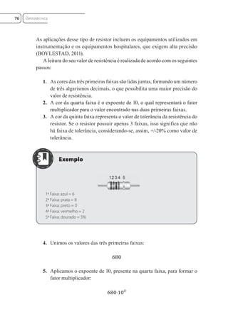 As aplicações desse tipo de resistor incluem os equipamentos utilizados em
instrumentação e os equipamentos hospitalares, que exigem alta precisão
(BOYLESTAD, 2011).
A leitura do seu valor de resistência é realizada de acordo com os seguintes
passos:
1. As cores das três primeiras faixas são lidas juntas, formando um número
de três algarismos decimais, o que possibilita uma maior precisão do
valor de resistência.
2. A cor da quarta faixa é o expoente de 10, o qual representará o fator
multiplicador para o valor encontrado nas duas primeiras faixas.
3. A cor da quinta faixa representa o valor de tolerância da resistência do
resistor. Se o resistor possuir apenas 3 faixas, isso significa que não
há faixa de tolerância, considerando-se, assim, +/-20% como valor de
tolerância.
1ª Faixa: azul = 6
2ª Faixa: prata = 8
3ª Faixa: preto = 0
4ª Faixa: vermelho = 2
5ª Faixa: dourado = 5%
4. Unimos os valores das três primeiras faixas:
5. Aplicamos o expoente de 10, presente na quarta faixa, para formar o
fator multiplicador:
Eletrotécnica
76
Eletrotecnica_U01_C05.indd 76
Eletrotecnica_U01_C05.indd 76 06/03/2017 15:18:50
06/03/2017 15:18:50
 