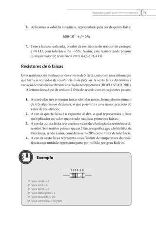 6. Aplicamos o valor da tolerância, representado pela cor da quinta faixa:
7. Com a leitura realizada, o valor da resistência do resistor do exemplo
é 68 kΩ, com tolerância de +/-5%. Assim, este resistor pode possuir
qualquer valor de resistência entre 64,6 e 71,4 kΩ.
Resistores de 6 faixas
Estes resistores são muito parecidos com os de 5 faixas, mas com uma informação
que torna o seu valor de resistência mais preciso. A sexta faixa determina a
variação de resistência referente à variação de temperatura (BOYLESTAD, 2011).
A leitura desse tipo de resistor é feita de acordo com os seguintes passos:
1. As cores das três primeiras faixas são lidas juntas, formando um número
de três algarismos decimais, o que possibilita uma maior precisão do
valor de resistência;
2. A cor da quarta faixa é o expoente de dez, o qual representará o fator
multiplicador ao valor encontrado nas duas primeiras faixas;
3. A cor da quinta faixa representa o valor de tolerância da resistência do
resistor. Se o resistor possuir apenas 3 faixas significa que não há faixa de
tolerância, sendo assim, considera-se +/-20% como valor de tolerância.
4. A cor da sexta faixa representa o coeficiente de temperatura da resis-
tência cuja unidade representa parte por milhão por grau Kelvin.
1ª Faixa: verde = 5
2ª Faixa: azul = 6
3ª Faixa: preto = 0
4ª Faixa: alaranjado = 3
5ª Faixa: dourado = 5%
6ª Faixa: vermelho = 50 ppm
77
Resistores e aplicações em eletrotécnica
Eletrotecnica_U01_C05.indd 77
Eletrotecnica_U01_C05.indd 77 06/03/2017 15:18:50
06/03/2017 15:18:50
 