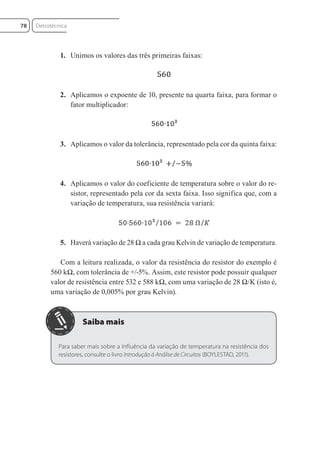1. Unimos os valores das três primeiras faixas:
2. Aplicamos o expoente de 10, presente na quarta faixa, para formar o
fator multiplicador:
3. Aplicamos o valor da tolerância, representado pela cor da quinta faixa:
4. Aplicamos o valor do coeficiente de temperatura sobre o valor do re-
sistor, representado pela cor da sexta faixa. Isso significa que, com a
variação de temperatura, sua resistência variará:
5. Haverá variação de 28 Ω a cada grau Kelvin de variação de temperatura.
Com a leitura realizada, o valor da resistência do resistor do exemplo é
560 kΩ, com tolerância de +/-5%. Assim, este resistor pode possuir qualquer
valor de resistência entre 532 e 588 kΩ, com uma variação de 28 Ω/K (isto é,
uma variação de 0,005% por grau Kelvin).
Para saber mais sobre a influência da variação de temperatura na resistência dos
resistores, consulte o livro Introdução à Análise de Circuitos (BOYLESTAD, 2011).
Eletrotécnica
78
Eletrotecnica_U01_C05.indd 78
Eletrotecnica_U01_C05.indd 78 06/03/2017 15:18:50
06/03/2017 15:18:50
 