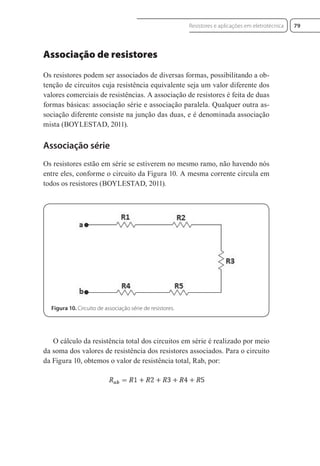 Associação de resistores
Os resistores podem ser associados de diversas formas, possibilitando a ob-
tenção de circuitos cuja resistência equivalente seja um valor diferente dos
valores comerciais de resistências. A associação de resistores é feita de duas
formas básicas: associação série e associação paralela. Qualquer outra as-
sociação diferente consiste na junção das duas, e é denominada associação
mista (BOYLESTAD, 2011).
Associação série
Os resistores estão em série se estiverem no mesmo ramo, não havendo nós
entre eles, conforme o circuito da Figura 10. A mesma corrente circula em
todos os resistores (BOYLESTAD, 2011).
Figura 10. Circuito de associação série de resistores.
O cálculo da resistência total dos circuitos em série é realizado por meio
da soma dos valores de resistência dos resistores associados. Para o circuito
da Figura 10, obtemos o valor de resistência total, Rab, por:
79
Resistores e aplicações em eletrotécnica
Eletrotecnica_U01_C05.indd 79
Eletrotecnica_U01_C05.indd 79 06/03/2017 15:18:50
06/03/2017 15:18:50
 