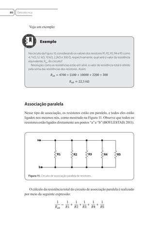 Veja um exemplo:
No circuito da Figura 10, considerando os valores dos resistores R1, R2, R3, R4 e R5 como
4,7 kΩ, 5,1 kΩ, 10 kΩ, 2,2kΩ e 300 Ω, respectivamente, qual será o valor da resistência
equivalente, Rab
, do circuito?
Resolução: como as resistências estão em série, o valor de resistência total é obtido
pela soma das resistências dos resistores. Assim:
Associação paralela
Nesse tipo de associação, os resistores estão em paralelo, e todos eles estão
ligados nos mesmos nós, como mostrado na Figura 11. Observe que todos os
resistores estão ligados diretamente aos pontos “a” e “b” (BOYLESTAD, 2011).
Figura 11. Circuito de associação paralela de resistores.
O cálculo da resistência total do circuito de associação paralela é realizado
por meio da seguinte expressão:
Eletrotécnica
80
Eletrotecnica_U01_C05.indd 80
Eletrotecnica_U01_C05.indd 80 06/03/2017 15:18:50
06/03/2017 15:18:50
 