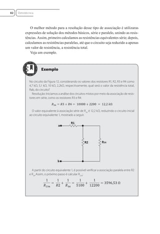 O melhor método para a resolução desse tipo de associação é utilizaras
expressões de solução dos métodos básicos, série e paralelo, unindo as resis-
tências. Assim, primeiro calculamos as resistências equivalentes série; depois,
calculamos as resistências paralelas, até que o circuito seja reduzido a apenas
um valor de resistência, a resistência total.
Veja um exemplo.
No circuito da Figura 12, considerando os valores dos resistores R1, R2, R3 e R4 como
4,7 kΩ, 5,1 kΩ, 10 kΩ, 2,2kΩ, respectivamente, qual será o valor da resistência total,
Rab, do circuito?
Resolução: Iniciamos a análise dos circuitos mistos por meio da associação de resis-
tores em série, como os resistores R3 e R4:
O valor equivalente à associação série de R34
é 12,2 kΩ, reduzindo o circuito inicial
ao circuito equivalente 1, mostrado a seguir.
A partir do circuito equivalente 1, é possível verificar a associação paralela entre R2
e R34
.Assim, o próximo passo é calcular R234
:
Eletrotécnica
82
Eletrotecnica_U01_C05.indd 82
Eletrotecnica_U01_C05.indd 82 06/03/2017 15:18:50
06/03/2017 15:18:50
 
