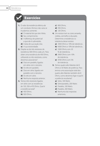 1. O valor da resistência elétrica de
um condutor ôhmico não varia se
mudarmos somente:
a) O material de que ele é feito.
b) Seu comprimento.
c) A diferença de potencial
a que ele é submetido.
d) A área de sua seção reta.
e) A sua resistividade.
2. Dispõe-se de três resistores de
resistência 300 Ohms cada um. Para
obter uma resistência de 450 Ohms,
utilizando os três resistores, como
devemos associá-los?
a) Dois em paralelo, ligados
em série com o terceiro.
b) Os três em paralelo.
c) Dois em série, ligados em
paralelo com o terceiro.
d) Os três em série.
e) Nenhuma resposta anterior.
3. Temos três resistores ligados
em série com as resistências
de 120, 330 e 470 Ohms. Qual é
a resistência total?
a) 450 Ohms.
b) 920 Ohms.
c) 800 Ohms.
d) 590 Ohms.
e) 120 Ohms.
4. Um resistor tem as cores amarelo,
violeta, vermelho e dourado.
Determine a resistência e a
tolerância desse resistor.
a) 3300 Ohms e 10% de tolerância.
b) 4300 Ohms e 10% de tolerância.
c) 5300 Ohms com 20
% de tolerância.
d) 3900 Ohms com 10%
de tolerância.
e) 4700 Ohms com 5%
de tolerância.
5. Temos quatro alto-falantes de 8
Ohms e 50 Watts de potência. Para
termos uma associação total dos
quatro alto-falantes também de 8
Ohms, como devemos ligar e qual é
a potência resultante?
a) Série, 100 Watts
b) Série/paralelo, 200 Watts
c) Paralelo, 100 Watts
d) Paralelo, 200 Watts
e) Nenhuma das respostas
anteriores.
Eletrotécnica
84
Eletrotecnica_U01_C05.indd 84
Eletrotecnica_U01_C05.indd 84 06/03/2017 15:18:50
06/03/2017 15:18:50
 