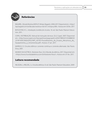 BAGAREL. DécadaResistivaMDR-611Minipa. Bagarel, c2006-2017. Disponível em: <http://
loja.bagarel.com.br/decada-resistiva-mdr-611-minipa-p186>. Acesso em: 03 fev. 2017.
BOYLESTAD, R. L. Introdução à análise de circuitos. 10. ed. São Paulo: Pearson Educa-
tion, 2011.
COPEL DISTRIBUIÇÃO. Manual de instruções técnicas. [S.l.]: Copel, 2007. Disponível
em: <http://www.copel.com/hpcopel/root/pagcopel2.nsf/0/CFBB161F21D48B8103
2574F1005C9003/$FILE/MIT_161705-Procedimentos_de_Ensaios_Mecanicos_de_
Equipamentos_e_Ferramentas.pdf>. Acesso: 27 jan. 2017.
MARKUS, O. Circuitos elétricos: corrente contínua e corrente alternada. São Paulo:
Érica, 2001.
MUNDO DA ELÉTRICA. Resistores fixos. [S.l.]: Munda da elétrica, 2017. Disponível em:
<https://www.mundodaeletrica.com.br/resistores-fixos/>. Acesso em: 01 fev. 2017.
Leitura recomendada
NILSSON, J.; RIELDEL, S.; Circuitos elétricos. 8. ed. São Paulo: Pearson Education, 2009
85
Resistores e aplicações em eletrotécnica
Eletrotecnica_U01_C05.indd 85
Eletrotecnica_U01_C05.indd 85 06/03/2017 15:18:51
06/03/2017 15:18:51
 