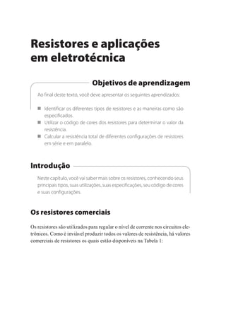 Resistores e aplicações
em eletrotécnica
Objetivos de aprendizagem
Ao final deste texto, você deve apresentar os seguintes aprendizados:
 Identificar os diferentes tipos de resistores e as maneiras como são
especificados.
 Utilizar o código de cores dos resistores para determinar o valor da
resistência.
 Calcular a resistência total de diferentes configurações de resistores
em série e em paralelo.
Introdução
Neste capítulo, você vai saber mais sobre os resistores, conhecendo seus
principais tipos, suas utilizações, suas especificações, seu código de cores
e suas configurações.
Os resistores comerciais
Os resistores são utilizados para regular o nível de corrente nos circuitos ele-
trônicos. Como é inviável produzir todos os valores de resistência, há valores
comerciais de resistores os quais estão disponíveis na Tabela 1:
Eletrotecnica_U01_C05.indd 67
Eletrotecnica_U01_C05.indd 67 06/03/2017 15:18:47
06/03/2017 15:18:47
 