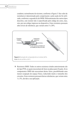condutor, normalmente de nicromo, conforme a Figura 3. Seu valor de
resistência é determinado pelo comprimento e pela seção do fio utili-
zado, conforme a segunda lei de OHM. Diferentemente dos outros tipos
descritos, este resistor não é especificado pelo código de cores, mas,
sim, por um código impresso no dispositivo. Estes resistores possuem
altos níveis de tolerância, que variam entre 5 e 20%.
Figura 3. Ilustração de composição de um resistor de fio.
Fonte: Mundo da Elétrica (2017).
 Resistores SMD: Todos os outros resistores citados anteriormente são
do tipo PTH, os quais necessitam de furos na placa para fixação. Já os
componentes SMD não necessitam destes furos, possibilitando uma
menor ocupação de espaço físico, reduzindo muito o tamanho dos
circuitos. Estes resistores possuem baixas tolerâncias, que variam entre
1 e 5%, devido a sua aplicação.
Eletrotécnica
70
Eletrotecnica_U01_C05.indd 70
Eletrotecnica_U01_C05.indd 70 06/03/2017 15:18:49
06/03/2017 15:18:49
 