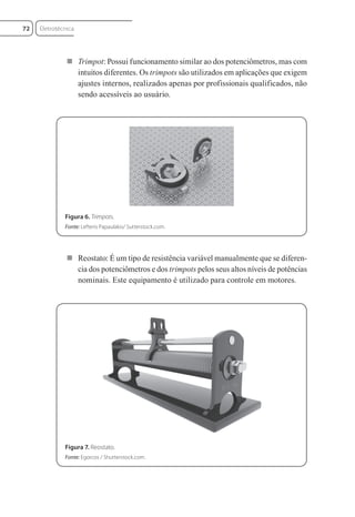  Trimpot: Possui funcionamento similar ao dos potenciômetros, mas com
intuitos diferentes. Os trimpots são utilizados em aplicações que exigem
ajustes internos, realizados apenas por profissionais qualificados, não
sendo acessíveis ao usuário.
Figura 6. Trimpots.
Fonte: Lefteris Papaulakis/ Sutterstock.com.
 Reostato: É um tipo de resistência variável manualmente que se diferen-
cia dos potenciômetros e dos trimpots pelos seus altos níveis de potências
nominais. Este equipamento é utilizado para controle em motores.
Figura 7. Reostato.
Fonte: Egorcos / Shutterstock.com.
Eletrotécnica
72
Eletrotecnica_U01_C05.indd 72
Eletrotecnica_U01_C05.indd 72 06/03/2017 15:18:49
06/03/2017 15:18:49
 