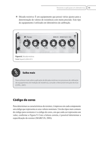  Década resistiva: É um equipamento que possui vários ajustes para a
determinação de valores de resistência com muita precisão. Este tipo
de equipamento é utilizado em laboratórios de calibração.
Figura 8. Década resistiva.
Fonte: Bagarel (c2006-2017).
Para conhecer mais sobre a aplicação de décadas resistivas nos processos de calibração
de equipamentos de medição de resistência, consulte o Manual de instruções técnicas
(COPEL, 2007).
Código de cores
Para determinar as características do resistor, é impresso em cada componente
um código que representa os seus valores nominais. Um dos tipos mais comuns
de código para resistores é o código de cores, em que cada cor representa um
valor, conforme a Figura 9. Com a leitura correta, é possível determinar a
especiﬁcação do resistor (MARCUS, 2001).
73
Resistores e aplicações em eletrotécnica
Eletrotecnica_U01_C05.indd 73
Eletrotecnica_U01_C05.indd 73 06/03/2017 15:18:50
06/03/2017 15:18:50
 