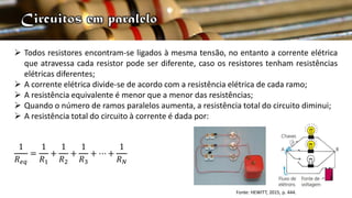  Todos resistores encontram-se ligados à mesma tensão, no entanto a corrente elétrica
que atravessa cada resistor pode ser diferente, caso os resistores tenham resistências
elétricas diferentes;
 A corrente elétrica divide-se de acordo com a resistência elétrica de cada ramo;
 A resistência equivalente é menor que a menor das resistências;
 Quando o número de ramos paralelos aumenta, a resistência total do circuito diminui;
 A resistência total do circuito à corrente é dada por:
1
𝑅𝑒𝑞
=
1
𝑅1
+
1
𝑅2
+
1
𝑅3
+ ⋯ +
1
𝑅𝑁
Fonte: HEWITT, 2015, p. 444.
 